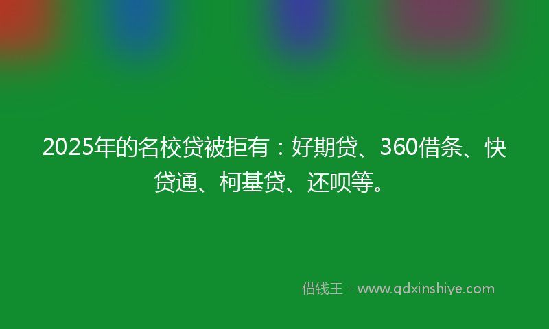 2025年的名校贷被拒有：好期贷、360借条、快贷通、柯基贷、还呗等。
