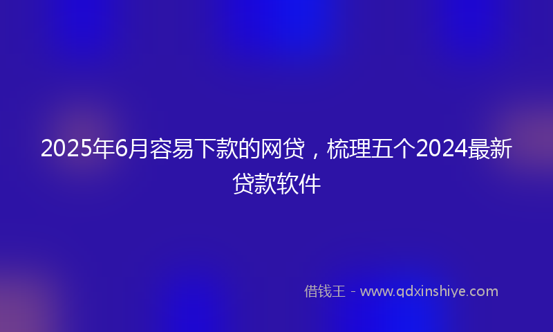 2025年6月容易下款的网贷，梳理五个2024最新贷款软件