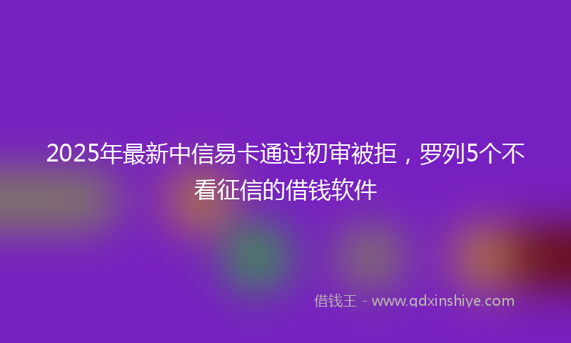 2025年最新中信易卡通过初审被拒，罗列5个不看征信的借钱软件