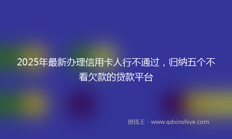 2025年最新办理信用卡人行不通过，归纳五个不看欠款的贷款平台