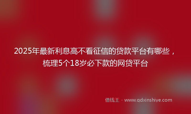 2025年最新利息高不看征信的贷款平台有哪些，梳理5个18岁必下款的网贷平台
