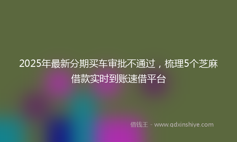 2025年最新分期买车审批不通过，梳理5个芝麻借款实时到账速借平台