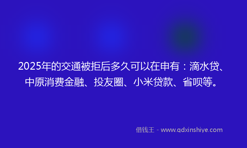 2025年的交通被拒后多久可以在申有：滴水贷、中原消费金融、投友圈、小米贷款、省呗等。