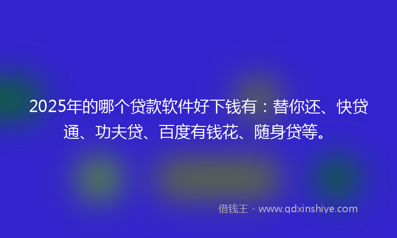 2025年的哪个贷款软件好下钱有：替你还、快贷通、功夫贷、百度有钱花、随身贷等。