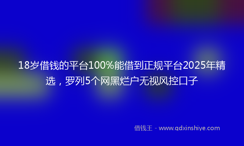 18岁借钱的平台100%能借到正规平台2025年精选，罗列5个网黑烂户无视风控口子