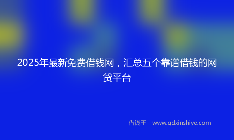 2025年最新免费借钱网，汇总五个靠谱借钱的网贷平台