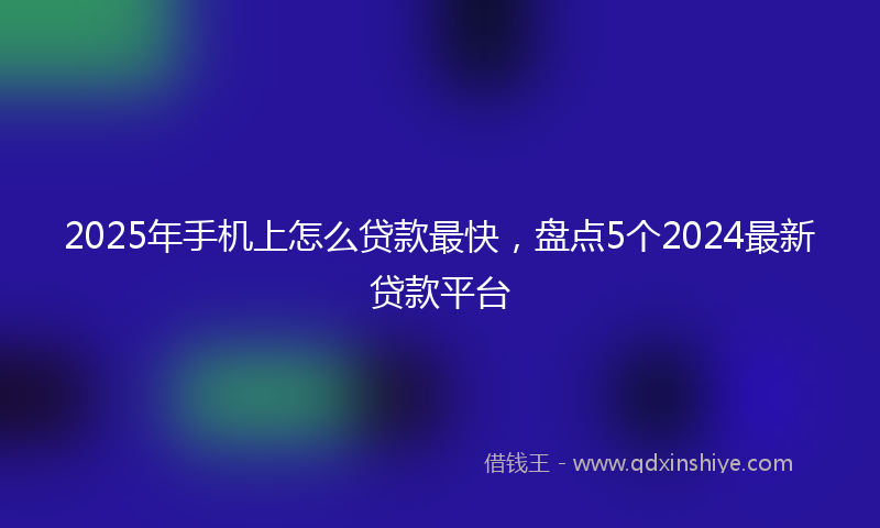 2025年手机上怎么贷款最快，盘点5个2024最新贷款平台