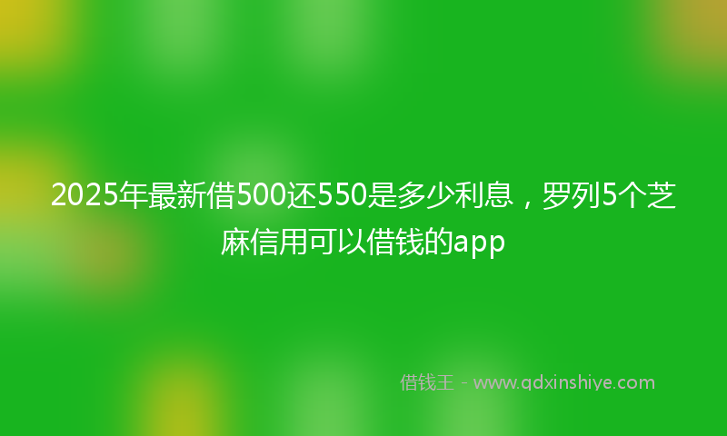 2025年最新借500还550是多少利息，罗列5个芝麻信用可以借钱的app