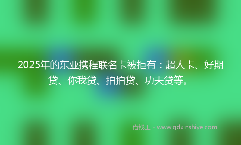 2025年的东亚携程联名卡被拒有：超人卡、好期贷、你我贷、拍拍贷、功夫贷等。