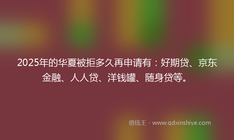 2025年的华夏被拒多久再申请有：好期贷、京东金融、人人贷、洋钱罐、随身贷等。