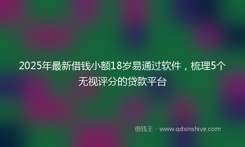 2025年最新借钱小额18岁易通过软件，梳理5个无视评分的贷款平台