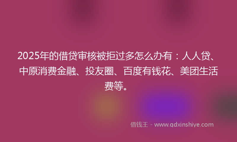 2025年的借贷审核被拒过多怎么办有：人人贷、中原消费金融、投友圈、百度有钱花、美团生活费等。