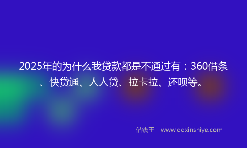 2025年的为什么我贷款都是不通过有：360借条、快贷通、人人贷、拉卡拉、还呗等。