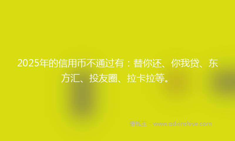 2025年的信用币不通过有：替你还、你我贷、东方汇、投友圈、拉卡拉等。