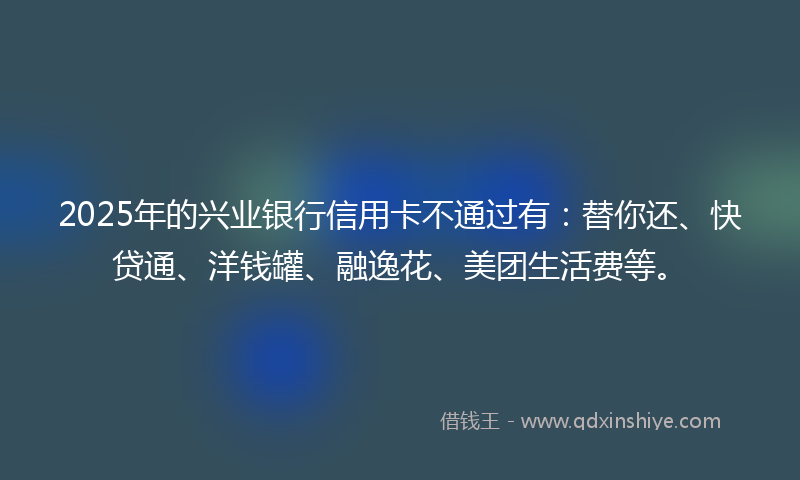 2025年的兴业银行信用卡不通过有：替你还、快贷通、洋钱罐、融逸花、美团生活费等。