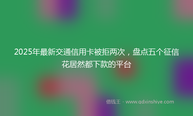 2025年最新交通信用卡被拒两次，盘点五个征信花居然都下款的平台