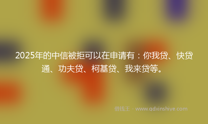 2025年的中信被拒可以在申请有：你我贷、快贷通、功夫贷、柯基贷、我来贷等。