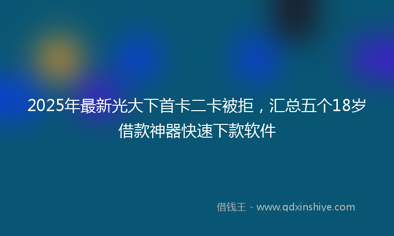 2025年最新光大下首卡二卡被拒，汇总五个18岁借款神器快速下款软件