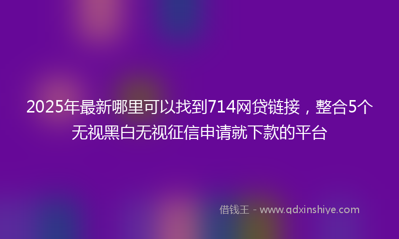 2025年最新哪里可以找到714网贷链接，整合5个无视黑白无视征信申请就下款的平台