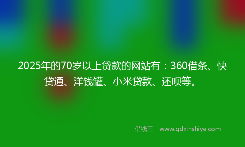 2025年的70岁以上贷款的网站有：360借条、快贷通、洋钱罐、小米贷款、还呗等。