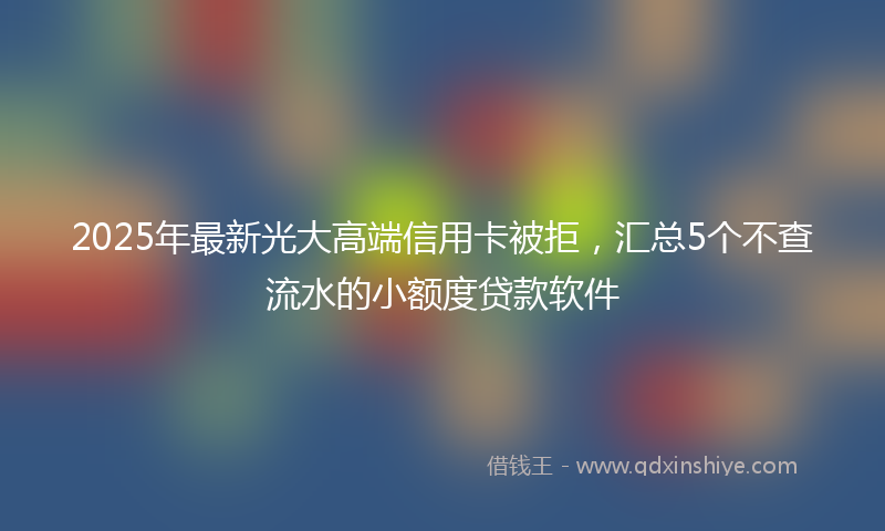 2025年最新光大高端信用卡被拒，汇总5个不查流水的小额度贷款软件