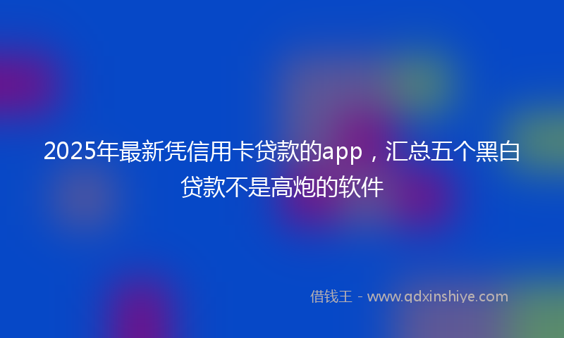 2025年最新凭信用卡贷款的app，汇总五个黑白贷款不是高炮的软件