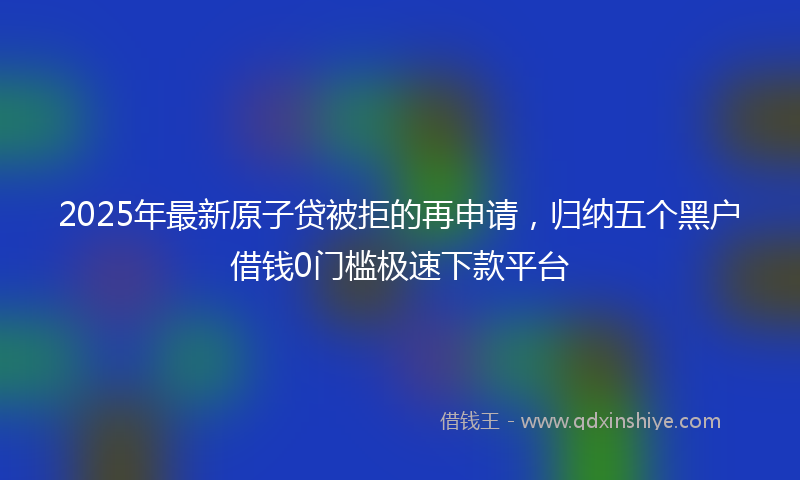 2025年最新原子贷被拒的再申请，归纳五个黑户借钱0门槛极速下款平台