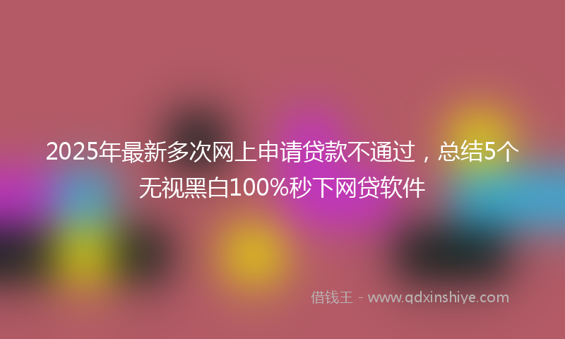 2025年最新多次网上申请贷款不通过，总结5个无视黑白100%秒下网贷软件