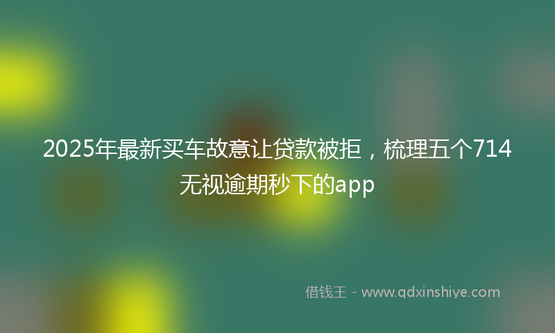 2025年最新买车故意让贷款被拒，梳理五个714无视逾期秒下的app