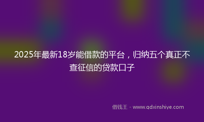 2025年最新18岁能借款的平台，归纳五个真正不查征信的贷款口子