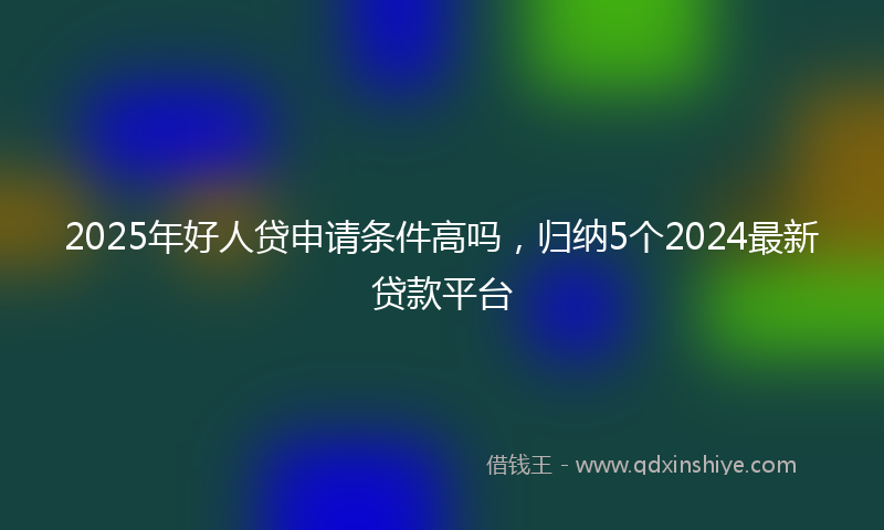 2025年好人贷申请条件高吗，归纳5个2024最新贷款平台