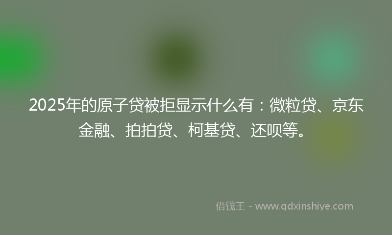 2025年的原子贷被拒显示什么有：微粒贷、京东金融、拍拍贷、柯基贷、还呗等。