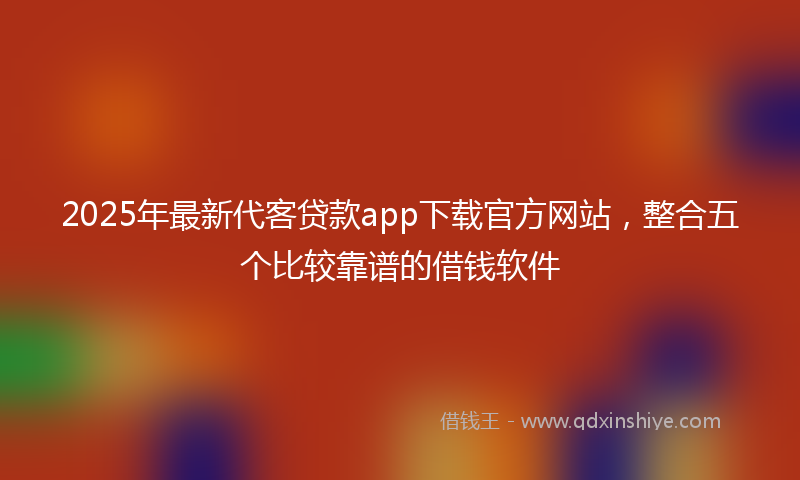 2025年最新代客贷款app下载官方网站，整合五个比较靠谱的借钱软件