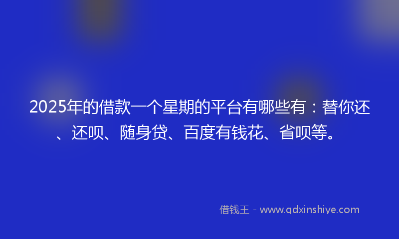 2025年的借款一个星期的平台有哪些有：替你还、还呗、随身贷、百度有钱花、省呗等。