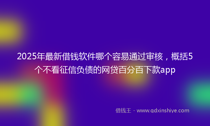 2025年最新借钱软件哪个容易通过审核，概括5个不看征信负债的网贷百分百下款app