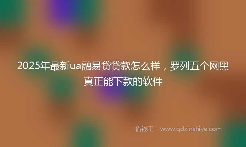2025年最新ua融易贷贷款怎么样，罗列五个网黑真正能下款的软件