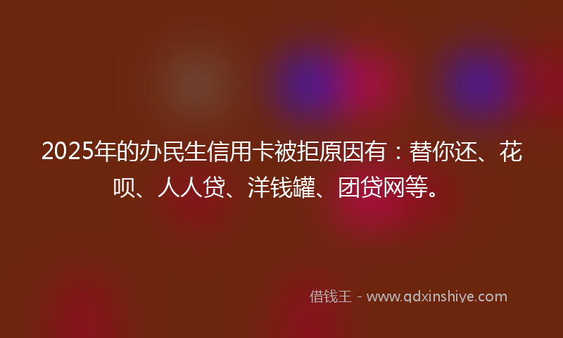 2025年的办民生信用卡被拒原因有：替你还、花呗、人人贷、洋钱罐、团贷网等。