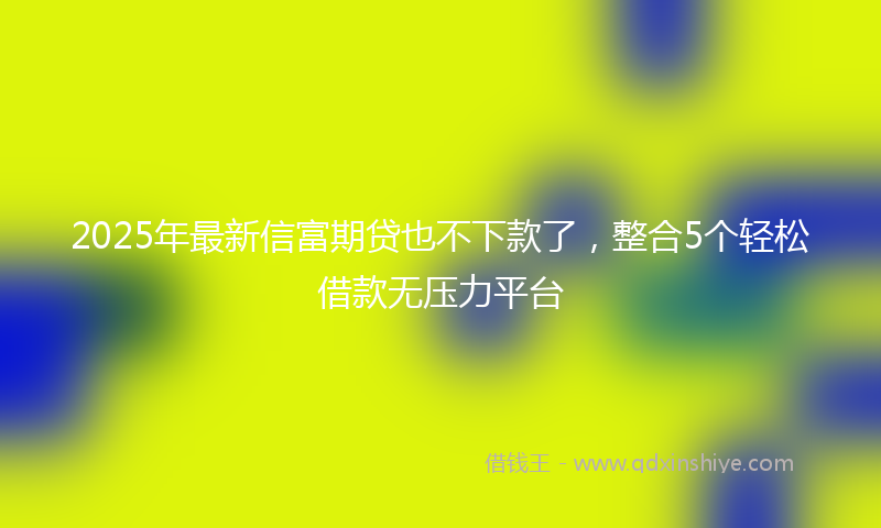 2025年最新信富期贷也不下款了，整合5个轻松借款无压力平台