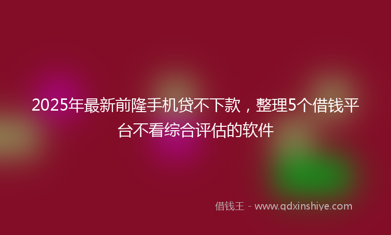 2025年最新前隆手机贷不下款，整理5个借钱平台不看综合评估的软件
