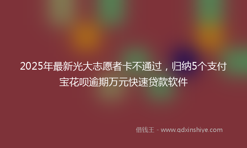 2025年最新光大志愿者卡不通过，归纳5个支付宝花呗逾期万元快速贷款软件