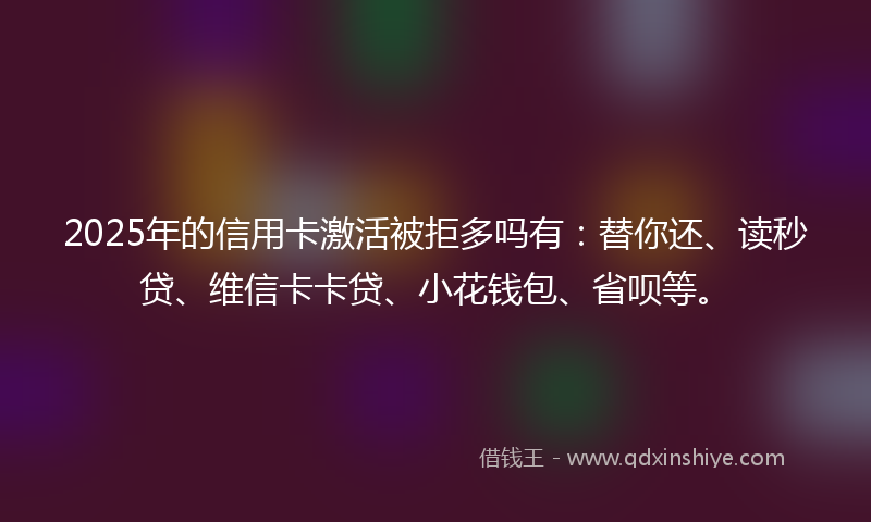 2025年的信用卡激活被拒多吗有：替你还、读秒贷、维信卡卡贷、小花钱包、省呗等。