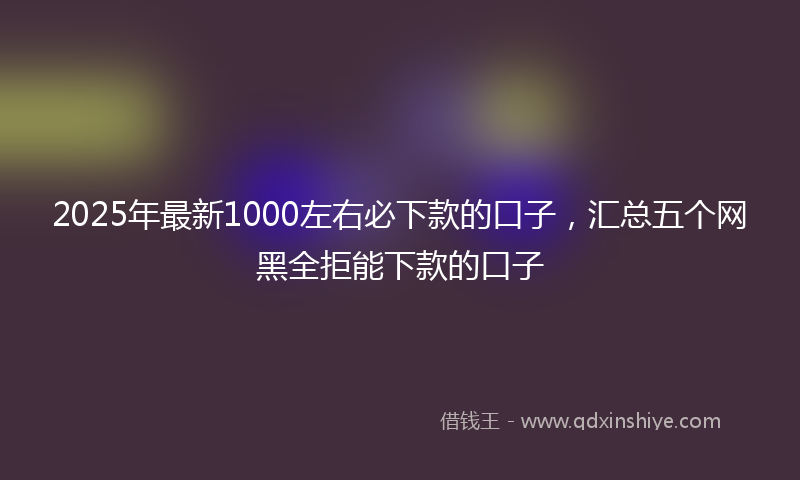 2025年最新1000左右必下款的口子，汇总五个网黑全拒能下款的口子