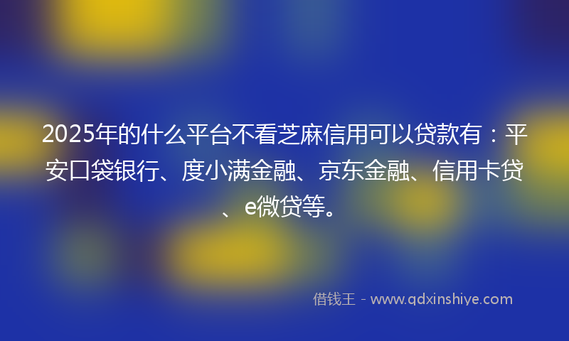 2025年的什么平台不看芝麻信用可以贷款有：平安口袋银行、度小满金融、京东金融、信用卡贷、e微贷等。