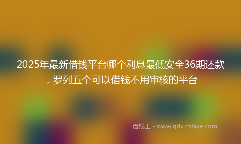 2025年最新借钱平台哪个利息最低安全36期还款，罗列五个可以借钱不用审核的平台