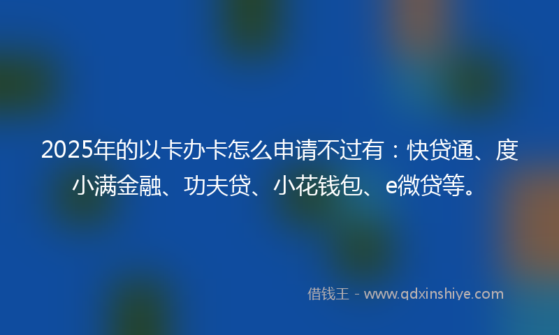 2025年的以卡办卡怎么申请不过有：快贷通、度小满金融、功夫贷、小花钱包、e微贷等。