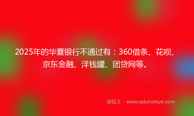 2025年的华夏银行不通过有：360借条、花呗、京东金融、洋钱罐、团贷网等。