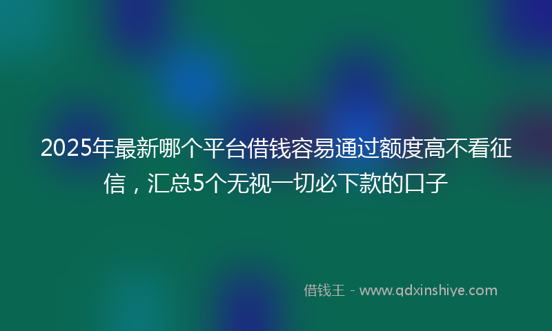 2025年最新哪个平台借钱容易通过额度高不看征信，汇总5个无视一切必下款的口子