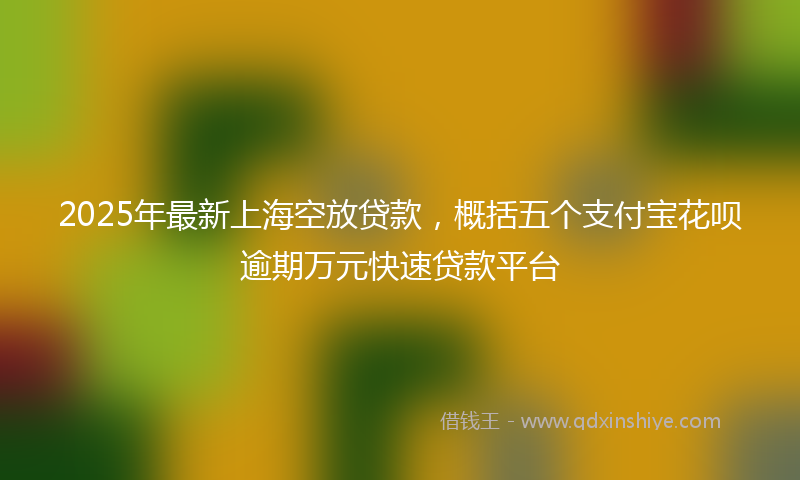 2025年最新上海空放贷款，概括五个支付宝花呗逾期万元快速贷款平台