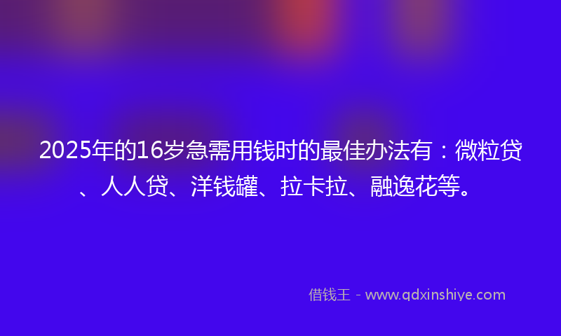 2025年的16岁急需用钱时的最佳办法有：微粒贷、人人贷、洋钱罐、拉卡拉、融逸花等。