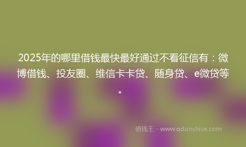 2025年的哪里借钱最快最好通过不看征信有：微博借钱、投友圈、维信卡卡贷、随身贷、e微贷等。